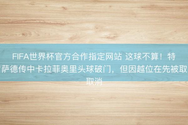 FIFA世界杯官方合作指定网站 这球不算！特罗萨德传中卡拉菲奥里头球破门，但因越位在先被取消