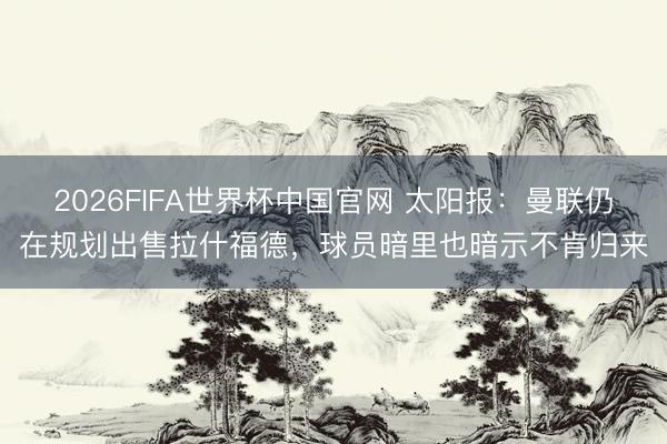 2026FIFA世界杯中国官网 太阳报：曼联仍在规划出售拉什福德，球员暗里也暗示不肯归来