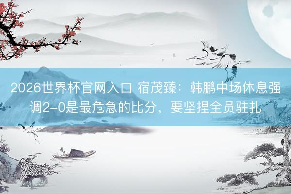 2026世界杯官网入口 宿茂臻:韩鹏中场休息强调2-0是最危急的比分,要坚捏全员驻扎