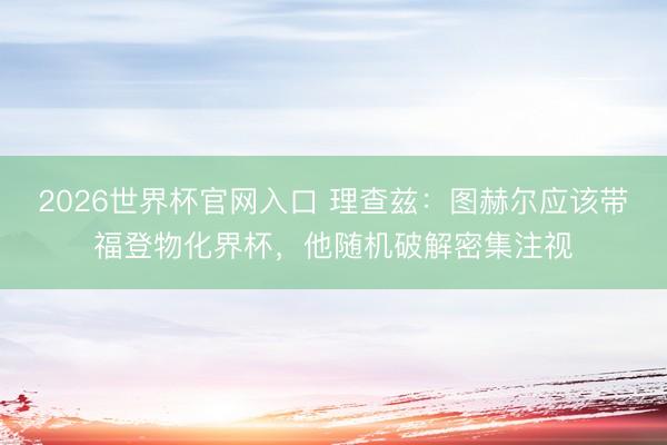 2026世界杯官网入口 理查兹：图赫尔应该带福登物化界杯，他随机破解密集注视