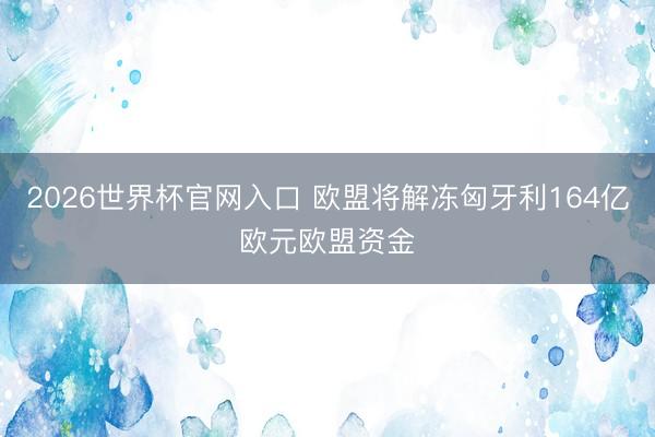 2026世界杯官网入口 欧盟将解冻匈牙利164亿欧元欧盟资金