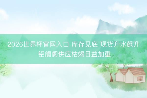 2026世界杯官网入口 库存见底 现货升水飙升 铝阛阓供应枯竭日益加重