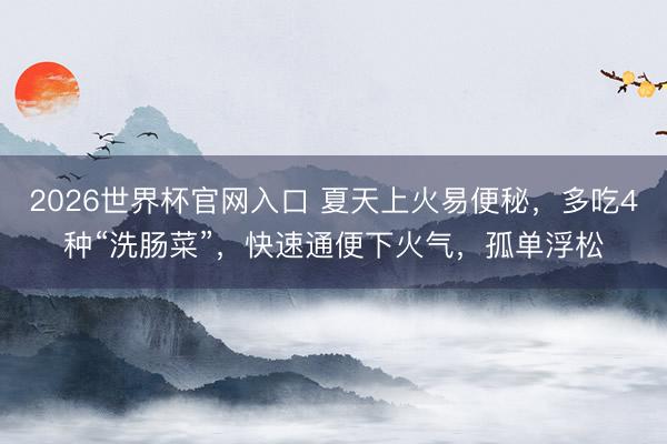 2026世界杯官网入口 夏天上火易便秘，多吃4种“洗肠菜”，快速通便下火气，孤单浮松