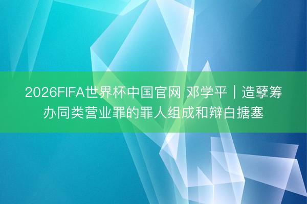 2026FIFA世界杯中国官网 邓学平︱造孽筹办同类营业罪的罪人组成和辩白搪塞