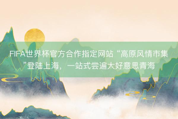 FIFA世界杯官方合作指定网站 “高原风情市集”登陆上海，一站式尝遍大好意思青海