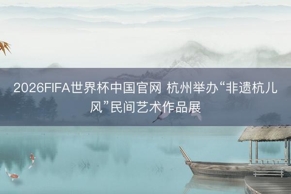 2026FIFA世界杯中国官网 杭州举办“非遗杭儿风”民间艺术作品展