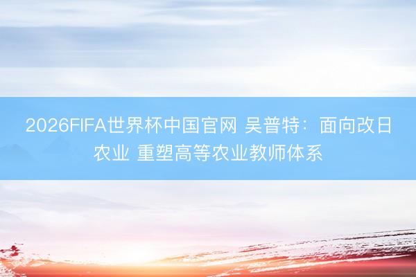 2026FIFA世界杯中国官网 吴普特：面向改日农业 重塑高等农业教师体系