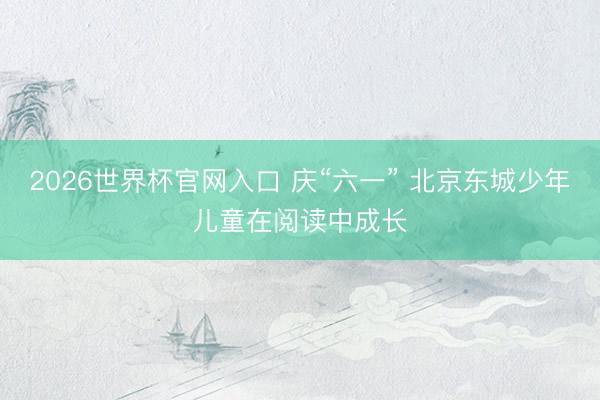 2026世界杯官网入口 庆“六一” 北京东城少年儿童在阅读中成长