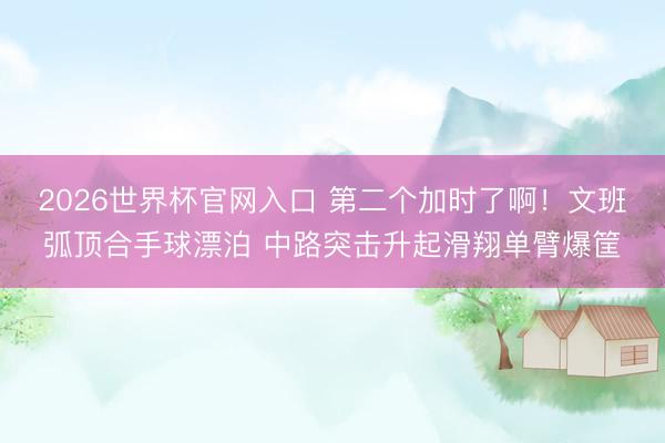 2026世界杯官网入口 第二个加时了啊！文班弧顶合手球漂泊 中路突击升起滑翔单臂爆筐