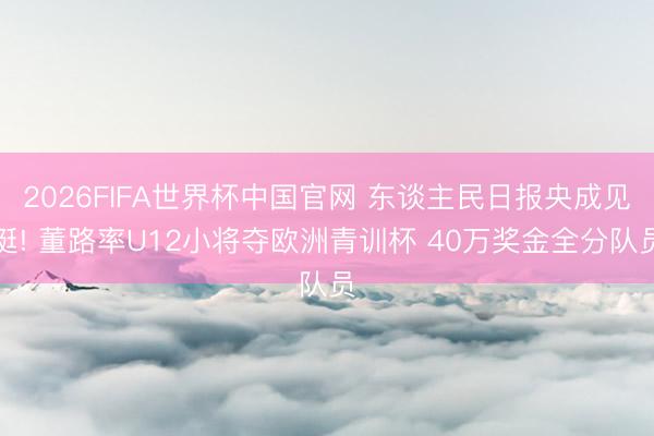 2026FIFA世界杯中国官网 东谈主民日报央成见挺! 董路率U12小将夺欧洲青训杯 40万奖金全分队员
