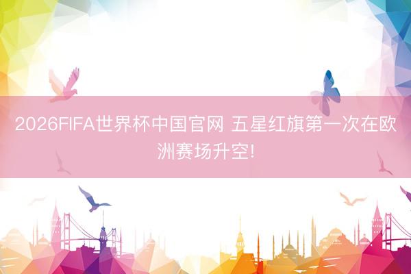 2026FIFA世界杯中国官网 五星红旗第一次在欧洲赛场升空!