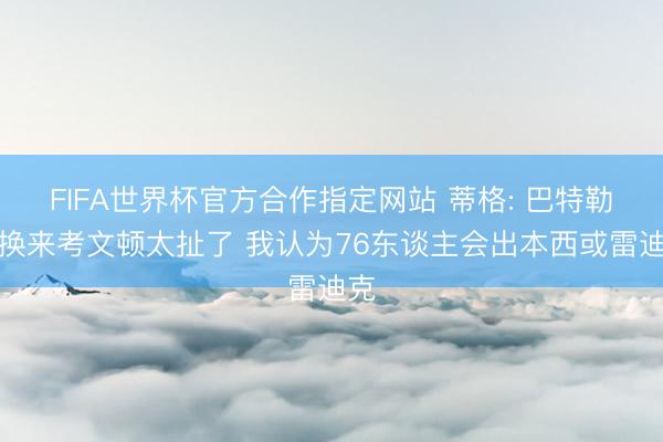 FIFA世界杯官方合作指定网站 蒂格: 巴特勒只换来考文顿太扯了 我认为76东谈主会出本西或雷迪克