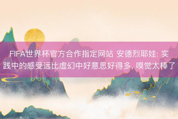 FIFA世界杯官方合作指定网站 安德烈耶娃: 实践中的感受远比虚幻中好意思好得多， 嗅觉太棒了
