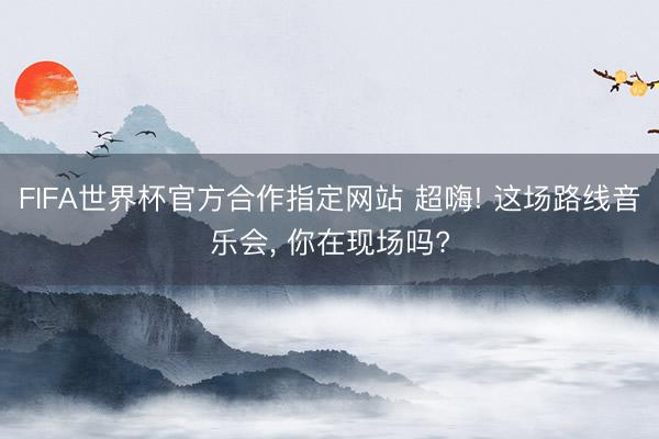 FIFA世界杯官方合作指定网站 超嗨! 这场路线音乐会， 你在现场吗?