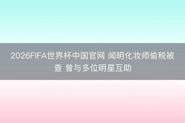 2026FIFA世界杯中国官网 闻明化妆师偷税被查 曾与多位明星互助