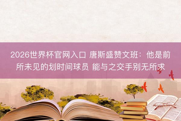 2026世界杯官网入口 唐斯盛赞文班：他是前所未见的划时间球员 能与之交手别无所求
