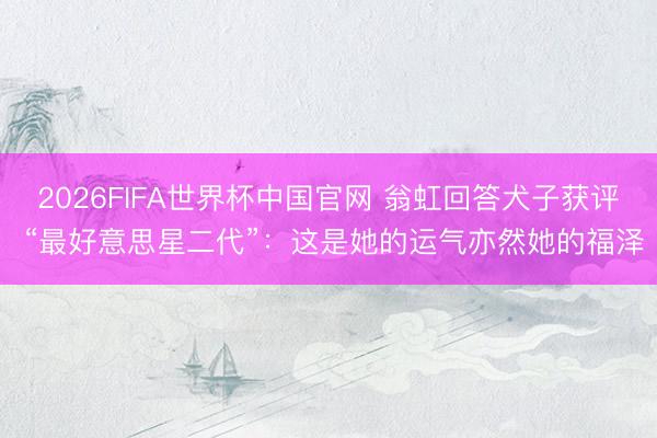 2026FIFA世界杯中国官网 翁虹回答犬子获评 “最好意思星二代”：这是她的运气亦然她的福泽