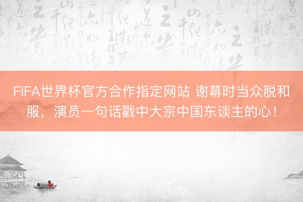 FIFA世界杯官方合作指定网站 谢幕时当众脱和服，演员一句话戳中大宗中国东谈主的心！