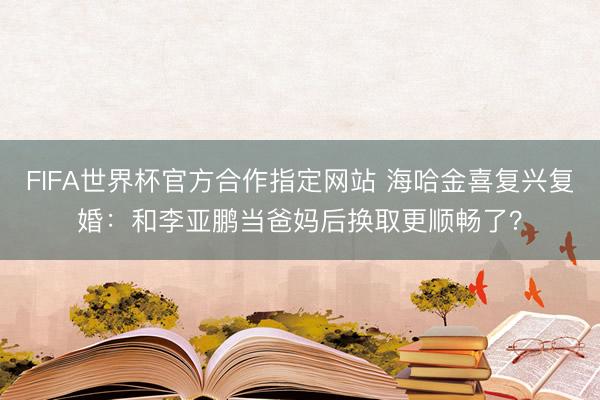FIFA世界杯官方合作指定网站 海哈金喜复兴复婚:和李亚鹏当爸妈后换取更顺畅了?