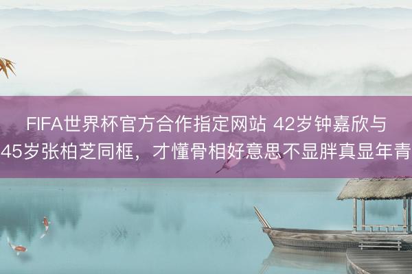 FIFA世界杯官方合作指定网站 42岁钟嘉欣与45岁张柏芝同框，才懂骨相好意思不显胖真显年青