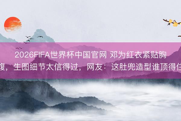2026FIFA世界杯中国官网 邓为红衣紧贴胸腹，生图细节太信得过，网友：这肚兜造型谁顶得住