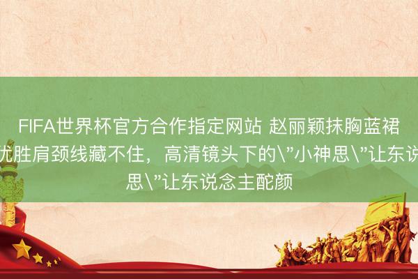 FIFA世界杯官方合作指定网站 赵丽颖抹胸蓝裙太敢穿！优胜肩颈线藏不住，高清镜头下的