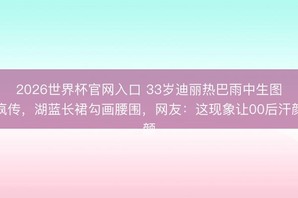 2026世界杯官网入口 33岁迪丽热巴雨中生图疯传，湖蓝长裙勾画腰围，网友：这现象让00后汗颜