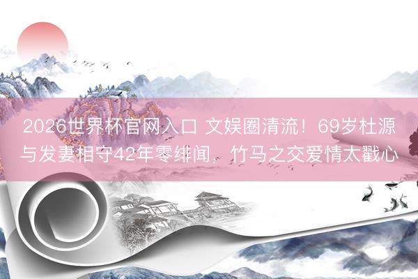 2026世界杯官网入口 文娱圈清流！69岁杜源与发妻相守42年零绯闻，竹马之交爱情太戳心