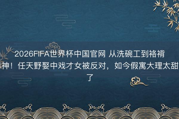 2026FIFA世界杯中国官网 从洗碗工到袼褙男神！任天野娶中戏才女被反对，如今假寓大理太甜了