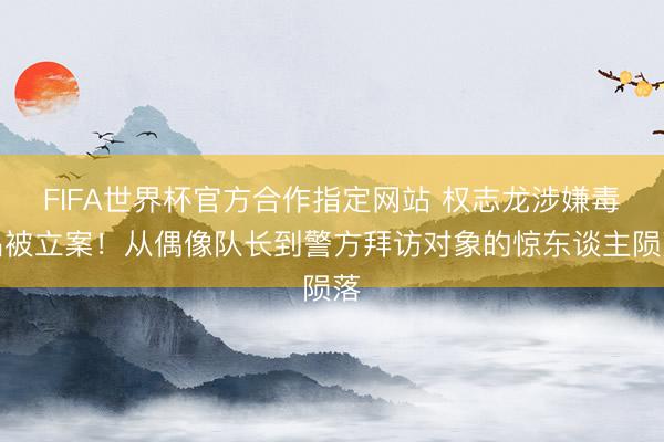 FIFA世界杯官方合作指定网站 权志龙涉嫌毒品被立案！从偶像队长到警方拜访对象的惊东谈主陨落