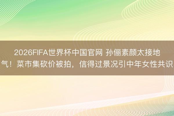 2026FIFA世界杯中国官网 孙俪素颜太接地气！菜市集砍价被拍，信得过景况引中年女性共识