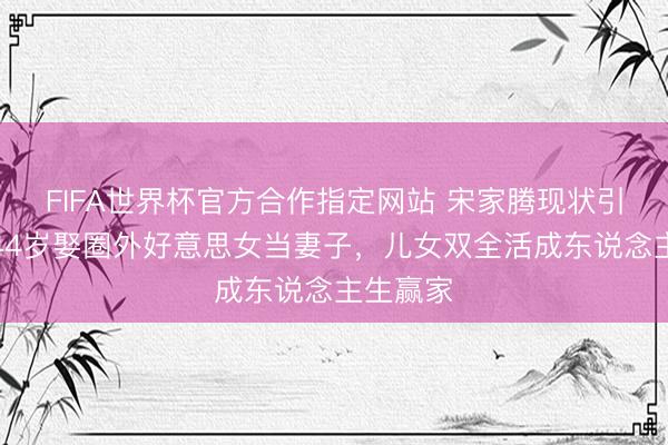 FIFA世界杯官方合作指定网站 宋家腾现状引热议！44岁娶圈外好意思女当妻子，儿女双全活成东说念主生赢家