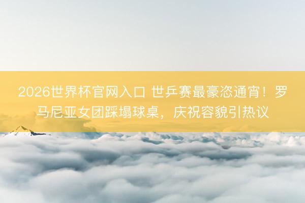 2026世界杯官网入口 世乒赛最豪恣通宵!罗马尼亚女团踩塌球桌,庆祝容貌引热议