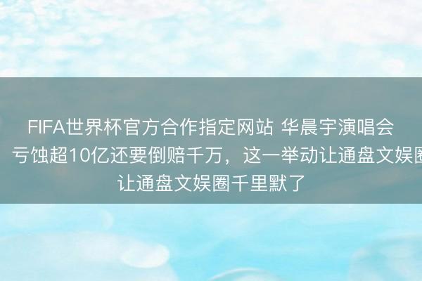 FIFA世界杯官方合作指定网站 华晨宇演唱会突遭叫停，亏蚀超10亿还要倒赔千万，这一举动让通盘文娱圈千里默了