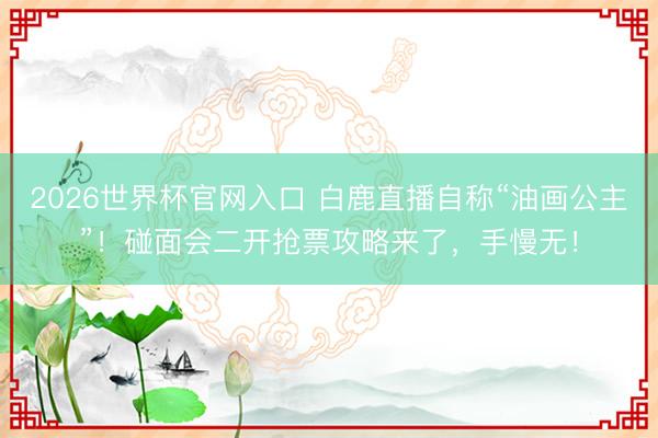 2026世界杯官网入口 白鹿直播自称“油画公主”！碰面会二开抢票攻略来了，手慢无！