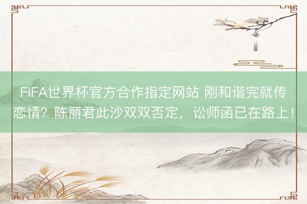 FIFA世界杯官方合作指定网站 刚和谐完就传恋情？陈丽君此沙双双否定，讼师函已在路上！
