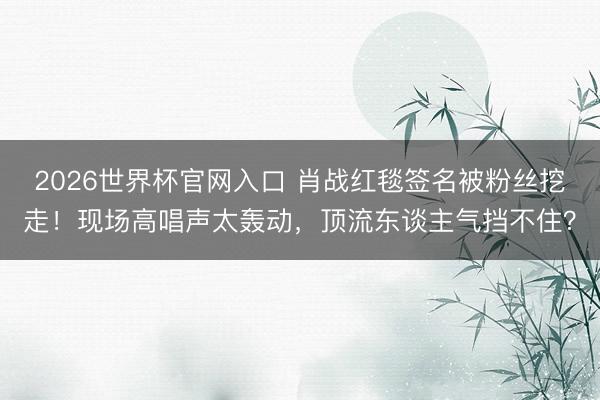 2026世界杯官网入口 肖战红毯签名被粉丝挖走！现场高唱声太轰动，顶流东谈主气挡不住？