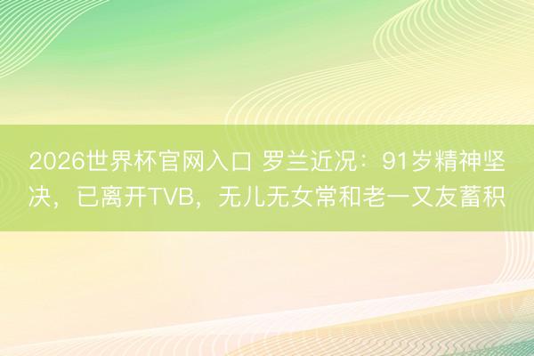 2026世界杯官网入口 罗兰近况：91岁精神坚决，已离开TVB，无儿无女常和老一又友蓄积