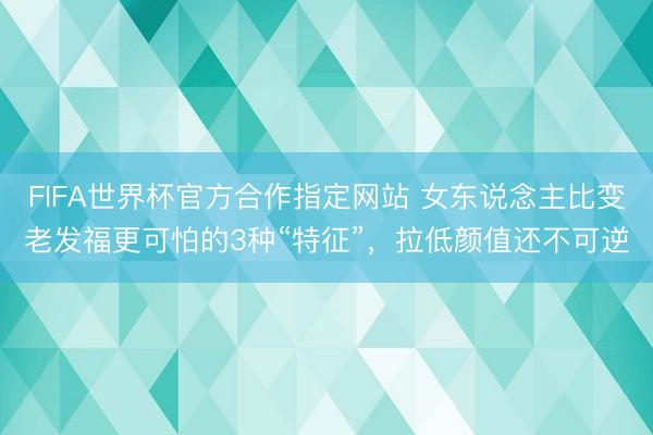 FIFA世界杯官方合作指定网站 女东说念主比变老发福更可怕的3种“特征”，拉低颜值还不可逆