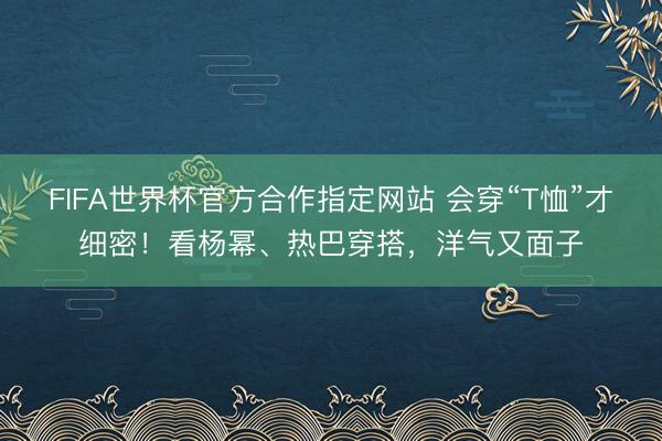 FIFA世界杯官方合作指定网站 会穿“T恤”才细密！看杨幂、热巴穿搭，洋气又面子
