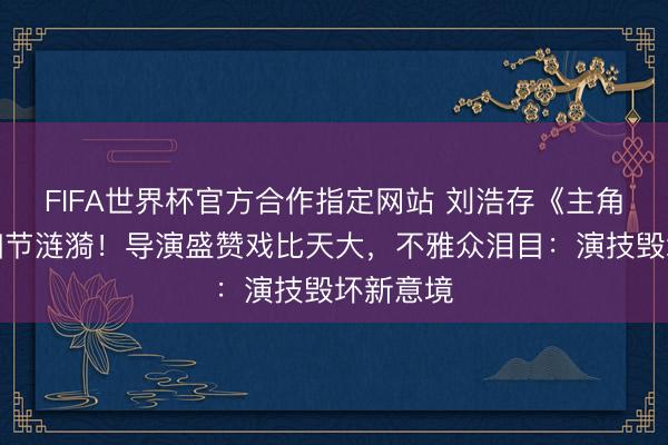 FIFA世界杯官方合作指定网站 刘浩存《主角》哭戏细节涟漪！导演盛赞戏比天大，不雅众泪目：演技毁坏新意境