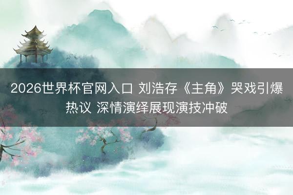 2026世界杯官网入口 刘浩存《主角》哭戏引爆热议 深情演绎展现演技冲破