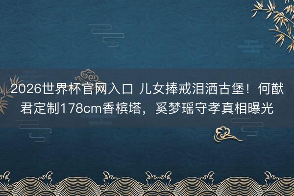 2026世界杯官网入口 儿女捧戒泪洒古堡!何猷君定制178cm香槟塔,奚梦瑶守孝真相曝光