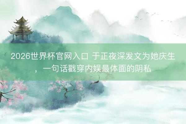 2026世界杯官网入口 于正夜深发文为她庆生，一句话戳穿内娱最体面的阴私