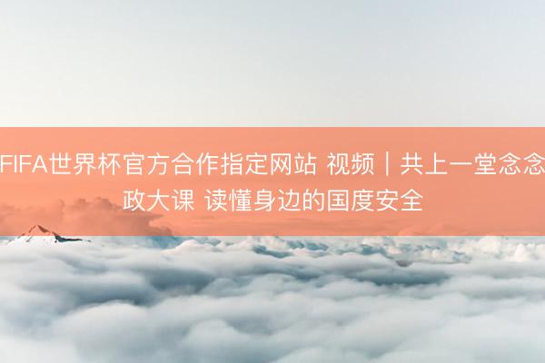 FIFA世界杯官方合作指定网站 视频｜共上一堂念念政大课 读懂身边的国度安全
