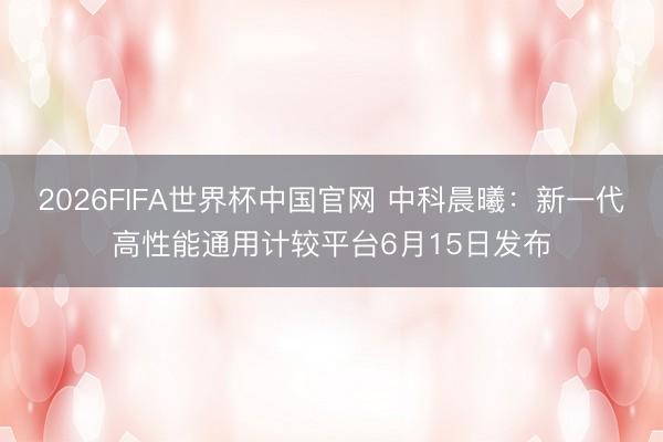2026FIFA世界杯中国官网 中科晨曦:新一代高性能通用计较平台6月15日发布