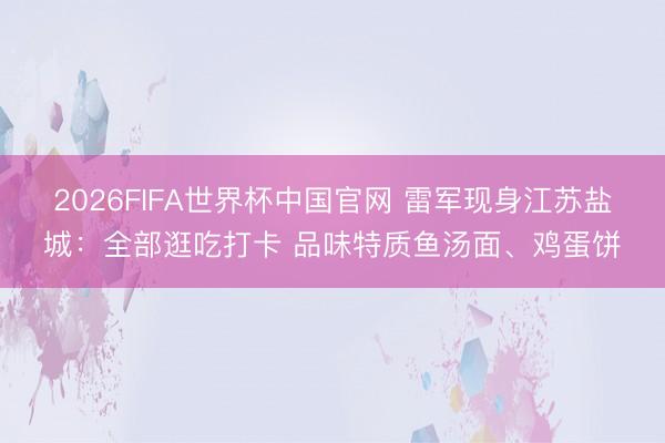 2026FIFA世界杯中国官网 雷军现身江苏盐城:全部逛吃打卡 品味特质鱼汤面、鸡蛋饼