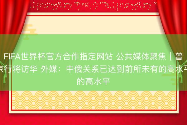 FIFA世界杯官方合作指定网站 公共媒体聚焦｜普京行将访华 外媒：中俄关系已达到前所未有的高水平