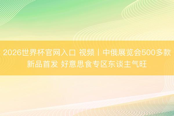 2026世界杯官网入口 视频丨中俄展览会500多款新品首发 好意思食专区东谈主气旺