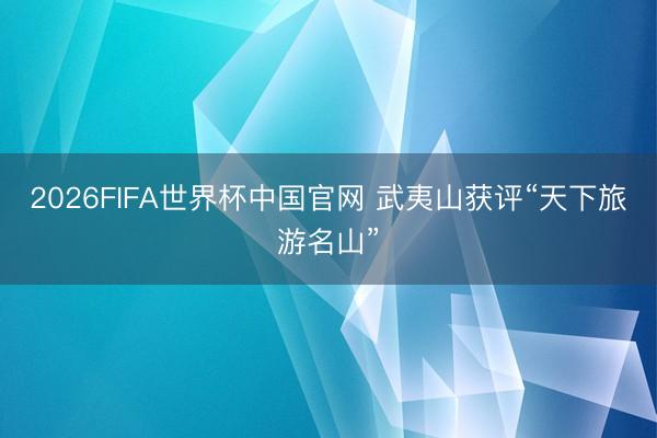 2026FIFA世界杯中国官网 武夷山获评“天下旅游名山”